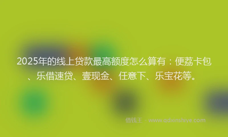 2025年的线上贷款最高额度怎么算有：便荔卡包、乐借速贷、壹现金、任意下、乐宝花等。