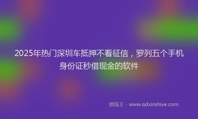 2025年热门深圳车抵押不看征信，罗列五个手机身份证秒借现金的软件