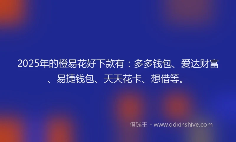 2025年的橙易花好下款有：多多钱包、爱达财富、易捷钱包、天天花卡、想借等。