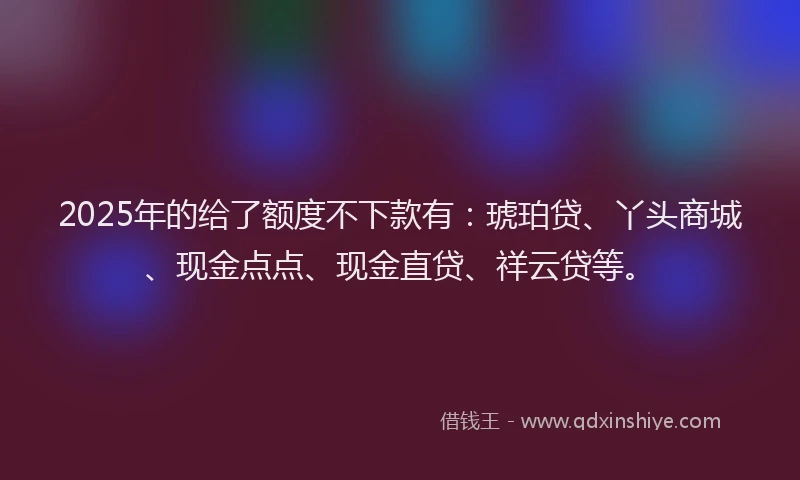 2025年的给了额度不下款有：琥珀贷、丫头商城、现金点点、现金直贷、祥云贷等。