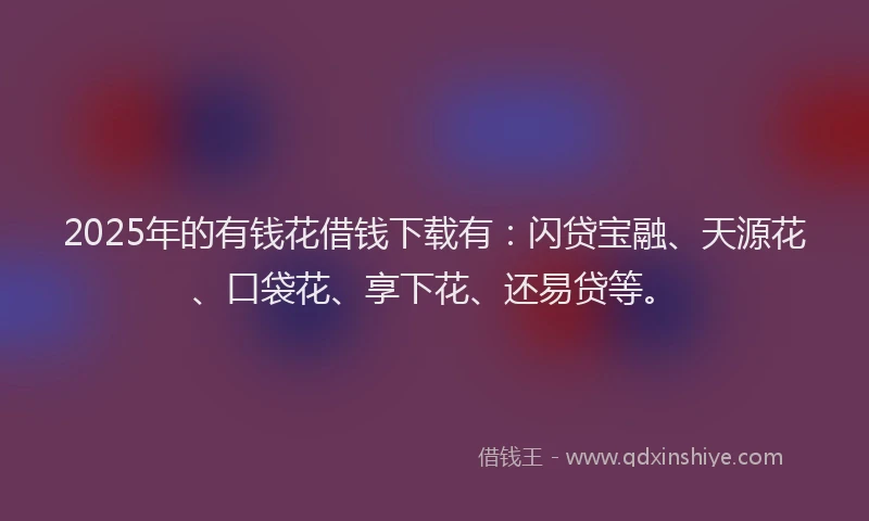 2025年的有钱花借钱下载有：闪贷宝融、天源花、口袋花、享下花、还易贷等。