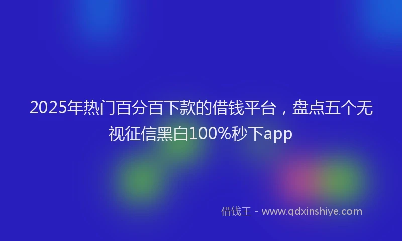 2025年热门百分百下款的借钱平台，盘点五个无视征信黑白100%秒下app