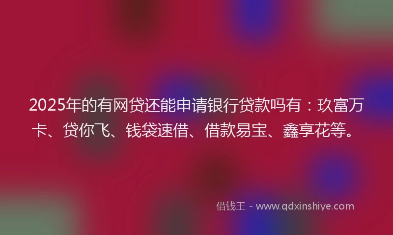 2025年的有网贷还能申请银行贷款吗有：玖富万卡、贷你飞、钱袋速借、借款易宝、鑫享花等。