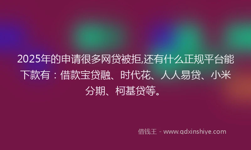 2025年的申请很多网贷被拒,还有什么正规平台能下款有：借款宝贷融、时代花、人人易贷、小米分期、柯基贷等。