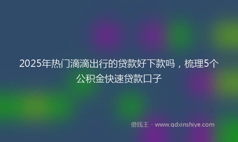 2025年热门滴滴出行的贷款好下款吗，梳理5个公积金快速贷款口子
