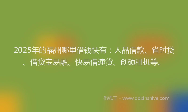 2025年的福州哪里借钱快有：人品借款、省时贷、借贷宝易融、快易借速贷、创硕租机等。