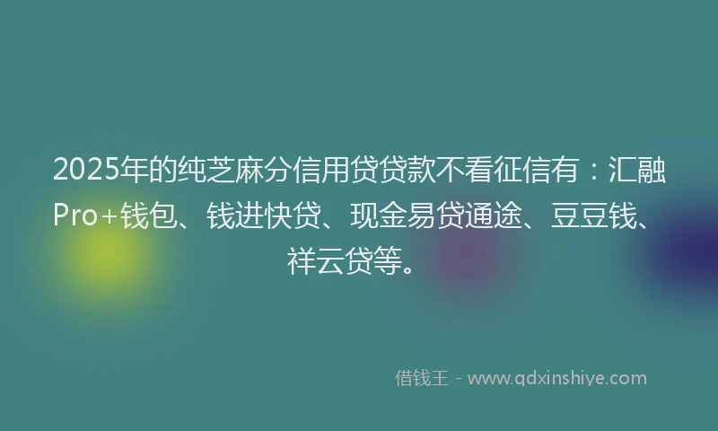 2025年的纯芝麻分信用贷贷款不看征信有：汇融Pro+钱包、钱进快贷、现金易贷通途、豆豆钱、祥云贷等。