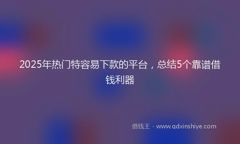 2025年热门特容易下款的平台，总结5个靠谱借钱利器