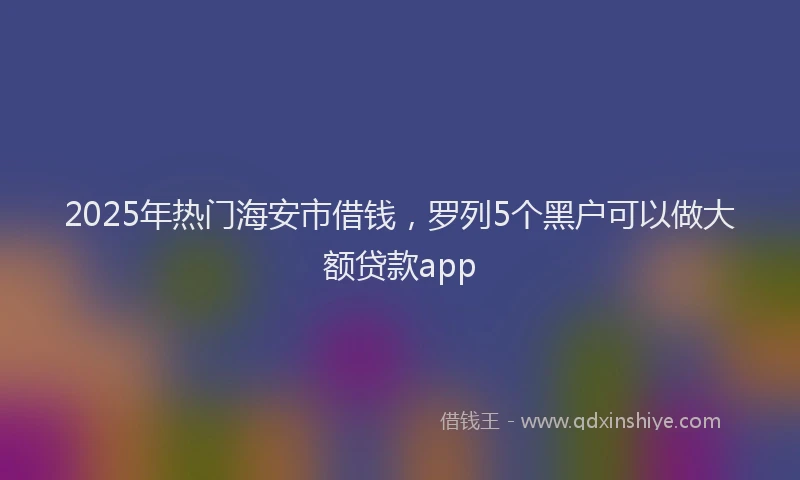 2025年热门海安市借钱，罗列5个黑户可以做大额贷款app