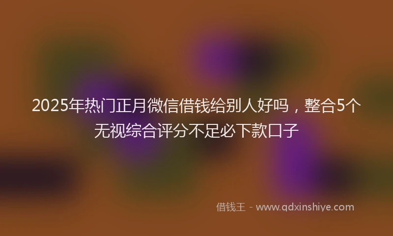 2025年热门正月微信借钱给别人好吗，整合5个无视综合评分不足必下款口子