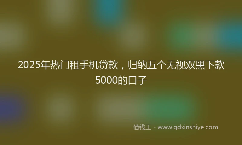 2025年热门租手机贷款，归纳五个无视双黑下款5000的口子