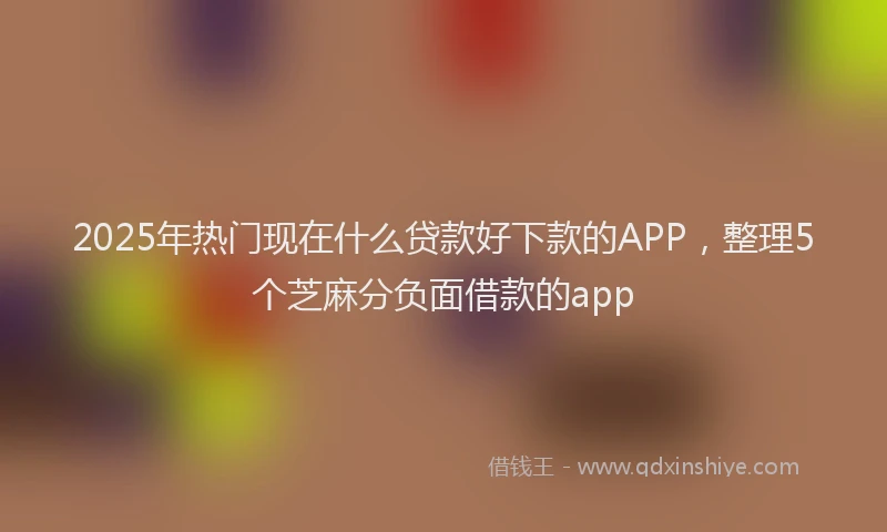 2025年热门现在什么贷款好下款的APP，整理5个芝麻分负面借款的app