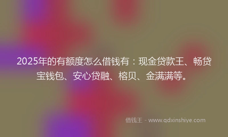 2025年的有额度怎么借钱有：现金贷款王、畅贷宝钱包、安心贷融、榕贝、金满满等。