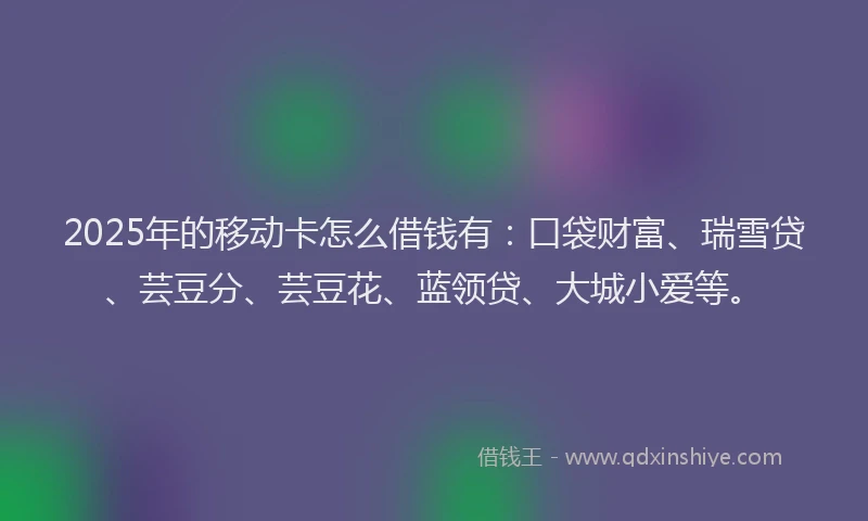 2025年的移动卡怎么借钱有：口袋财富、瑞雪贷、芸豆分、芸豆花、蓝领贷、大城小爱等。