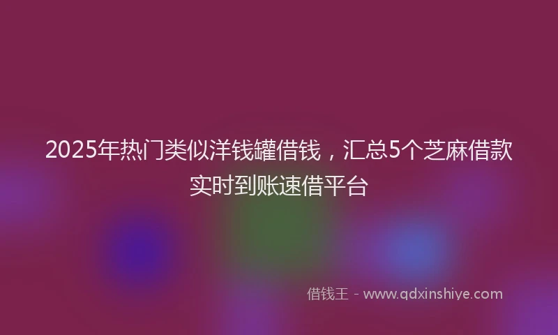 2025年热门类似洋钱罐借钱，汇总5个芝麻借款实时到账速借平台