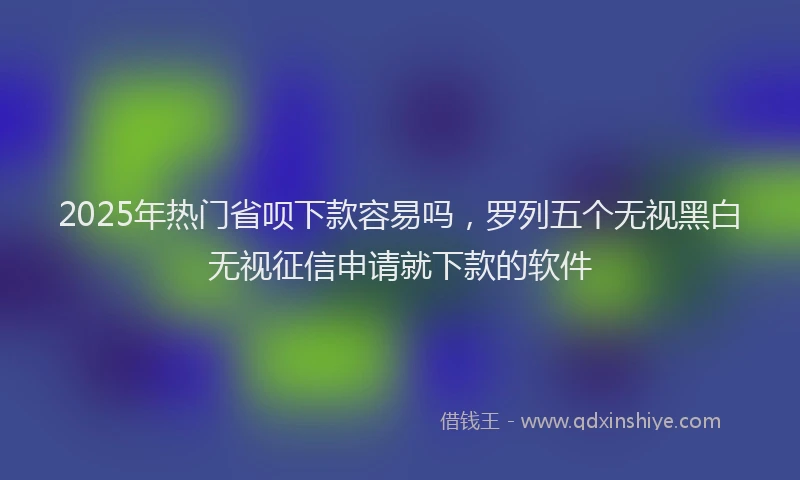2025年热门省呗下款容易吗，罗列五个无视黑白无视征信申请就下款的软件