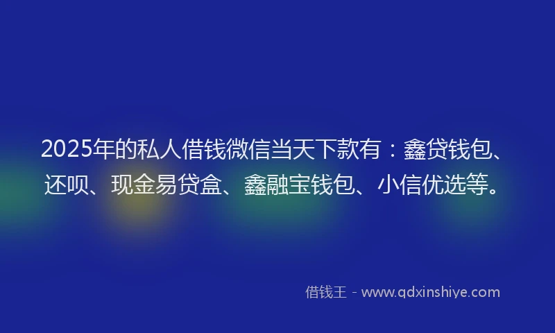 2025年的私人借钱微信当天下款有：鑫贷钱包、还呗、现金易贷盒、鑫融宝钱包、小信优选等。