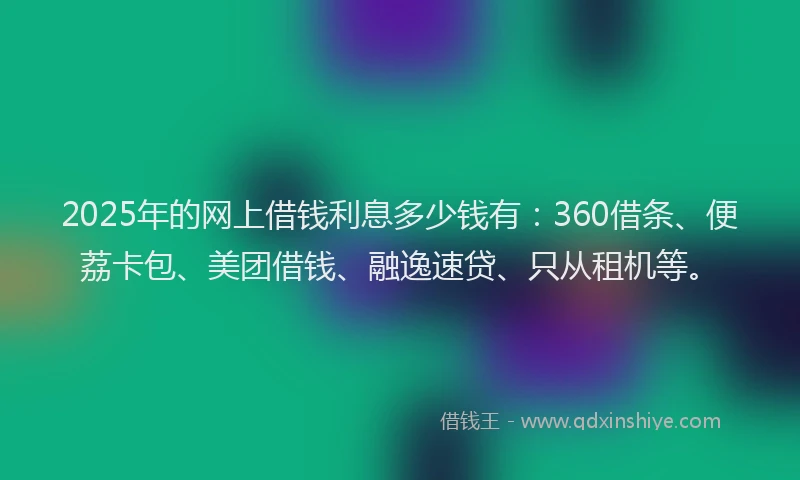 2025年的网上借钱利息多少钱有：360借条、便荔卡包、美团借钱、融逸速贷、只从租机等。