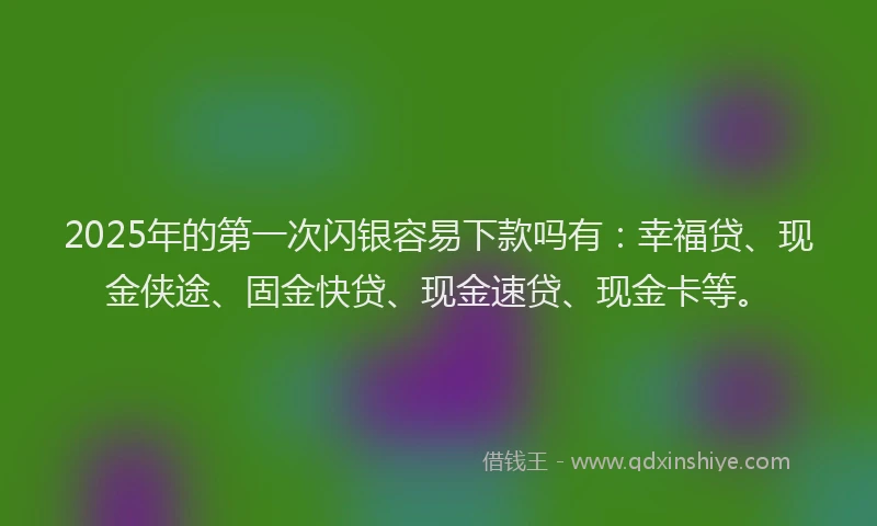 2025年的第一次闪银容易下款吗有：幸福贷、现金侠途、固金快贷、现金速贷、现金卡等。