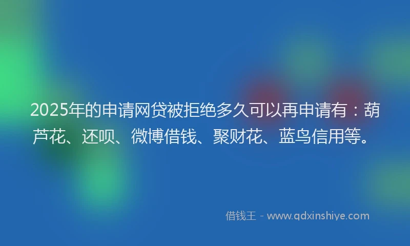 2025年的申请网贷被拒绝多久可以再申请有：葫芦花、还呗、微博借钱、聚财花、蓝鸟信用等。