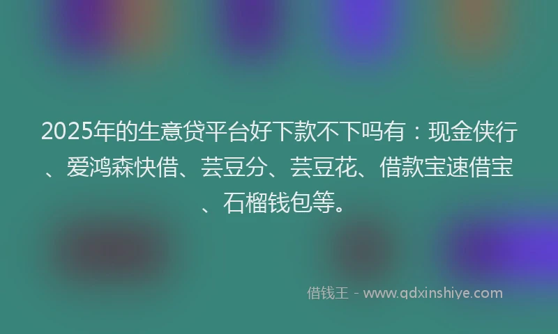 2025年的生意贷平台好下款不下吗有：现金侠行、爱鸿森快借、芸豆分、芸豆花、借款宝速借宝、石榴钱包等。