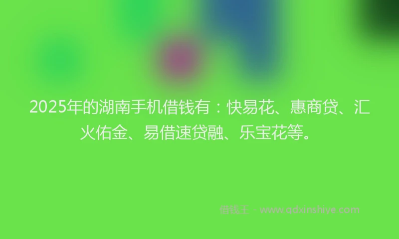 2025年的湖南手机借钱有：快易花、惠商贷、汇火佑金、易借速贷融、乐宝花等。