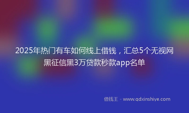 2025年热门有车如何线上借钱，汇总5个无视网黑征信黑3万贷款秒款app名单