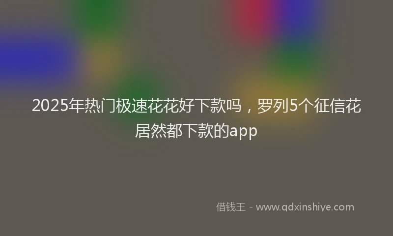 2025年热门极速花花好下款吗，罗列5个征信花居然都下款的app