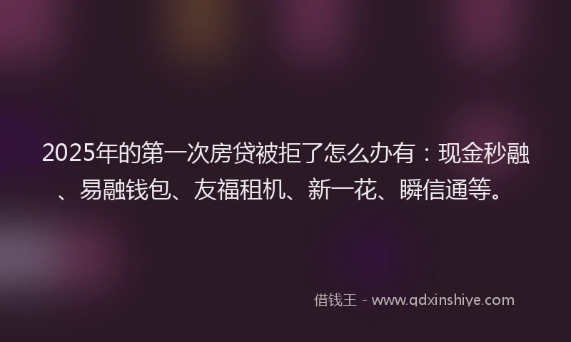 2025年的第一次房贷被拒了怎么办有：现金秒融、易融钱包、友福租机、新一花、瞬信通等。