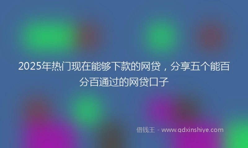 2025年热门现在能够下款的网贷，分享五个能百分百通过的网贷口子