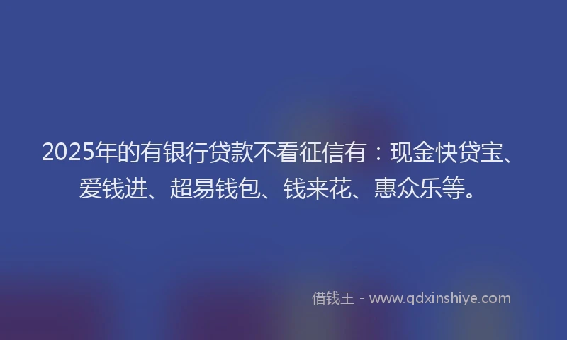 2025年的有银行贷款不看征信有：现金快贷宝、爱钱进、超易钱包、钱来花、惠众乐等。