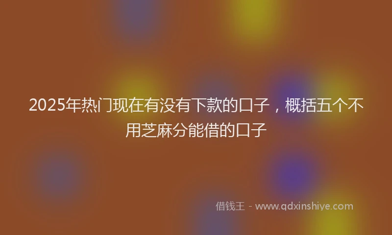 2025年热门现在有没有下款的口子，概括五个不用芝麻分能借的口子