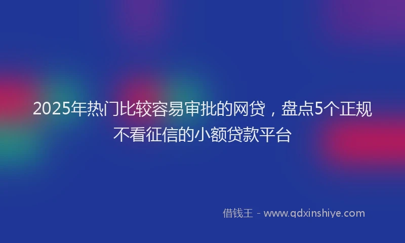 2025年热门比较容易审批的网贷，盘点5个正规不看征信的小额贷款平台