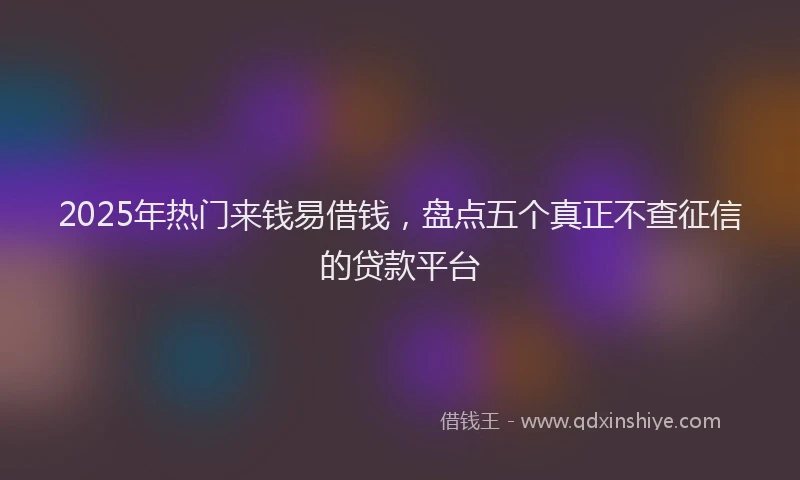 2025年热门来钱易借钱，盘点五个真正不查征信的贷款平台