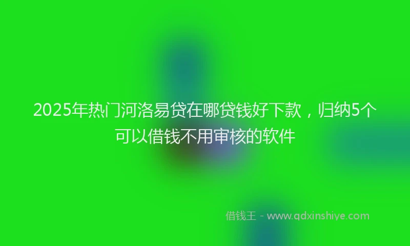 2025年热门河洛易贷在哪贷钱好下款，归纳5个可以借钱不用审核的软件