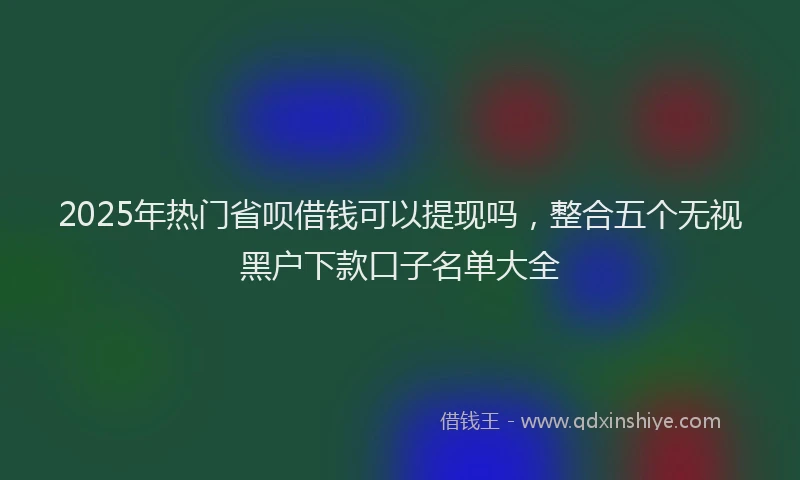 2025年热门省呗借钱可以提现吗，整合五个无视黑户下款口子名单大全