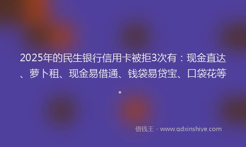 2025年的民生银行信用卡被拒3次有：现金直达、萝卜租、现金易借通、钱袋易贷宝、口袋花等。