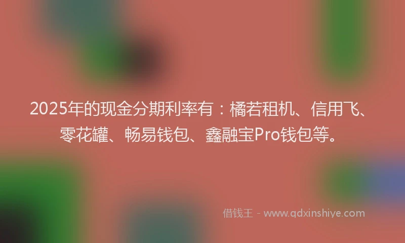 2025年的现金分期利率有：橘若租机、信用飞、零花罐、畅易钱包、鑫融宝Pro钱包等。