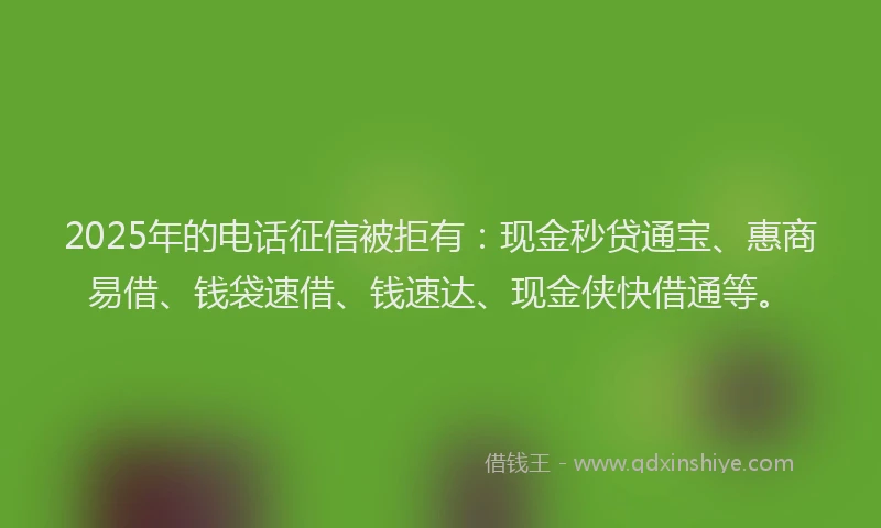 2025年的电话征信被拒有：现金秒贷通宝、惠商易借、钱袋速借、钱速达、现金侠快借通等。