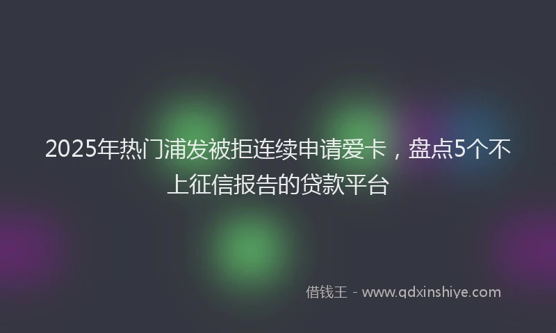 2025年热门浦发被拒连续申请爱卡，盘点5个不上征信报告的贷款平台