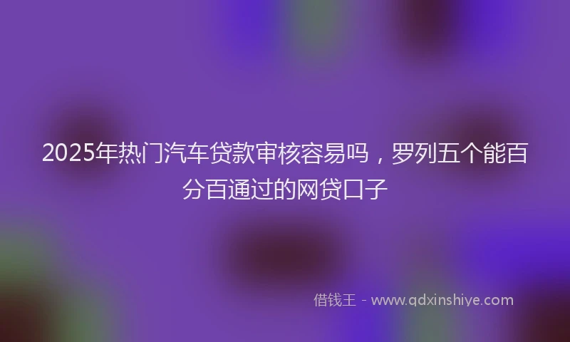 2025年热门汽车贷款审核容易吗，罗列五个能百分百通过的网贷口子