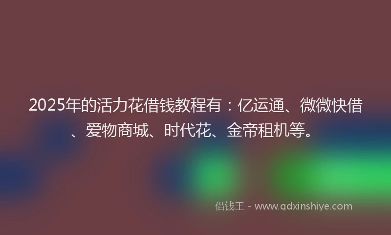 2025年的活力花借钱教程有：亿运通、微微快借、爱物商城、时代花、金帝租机等。