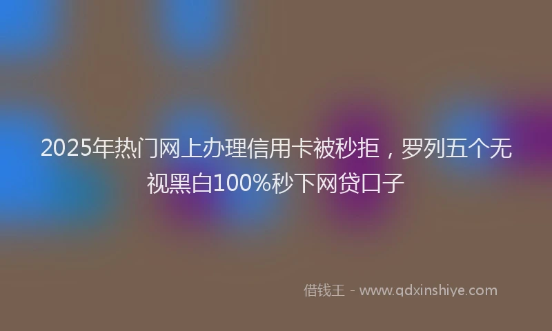 2025年热门网上办理信用卡被秒拒，罗列五个无视黑白100%秒下网贷口子