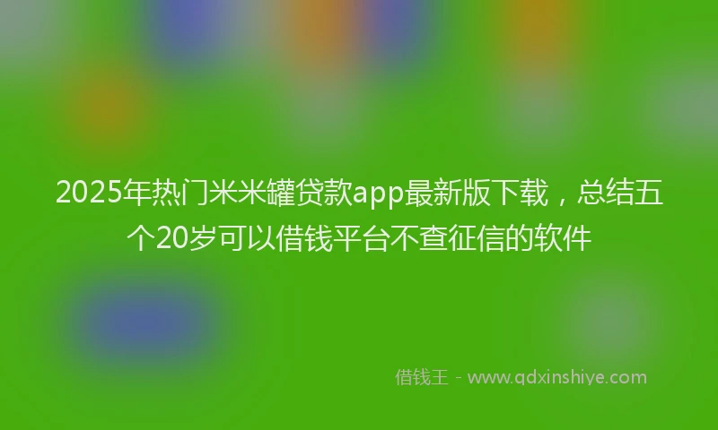 2025年热门米米罐贷款app最新版下载，总结五个20岁可以借钱平台不查征信的软件
