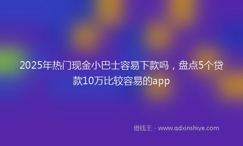 2025年热门现金小巴士容易下款吗，盘点5个贷款10万比较容易的app