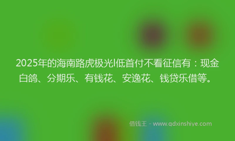 2025年的海南路虎极光l低首付不看征信有：现金白鸽、分期乐、有钱花、安逸花、钱贷乐借等。