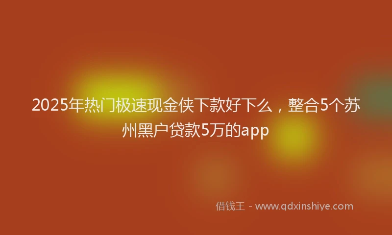 2025年热门极速现金侠下款好下么，整合5个苏州黑户贷款5万的app