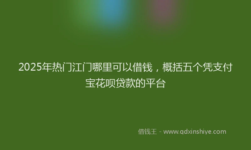 2025年热门江门哪里可以借钱，概括五个凭支付宝花呗贷款的平台