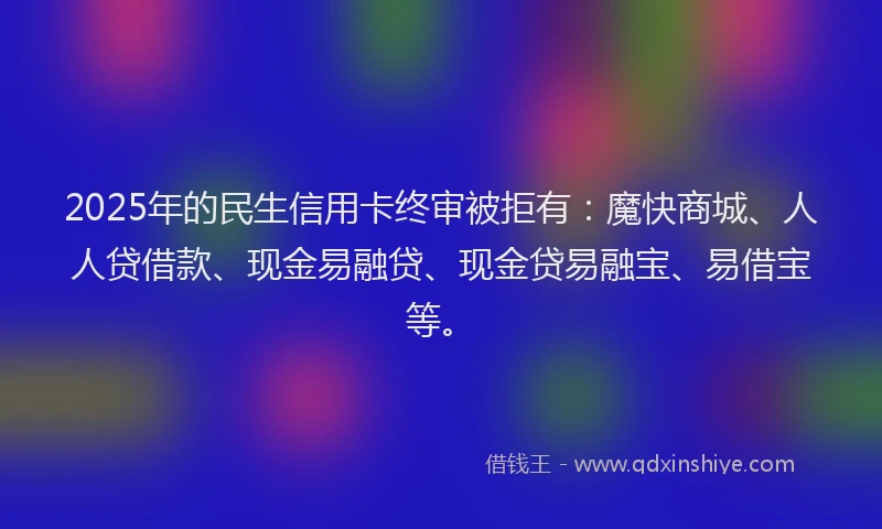 2025年的民生信用卡终审被拒有：魔快商城、人人贷借款、现金易融贷、现金贷易融宝、易借宝等。