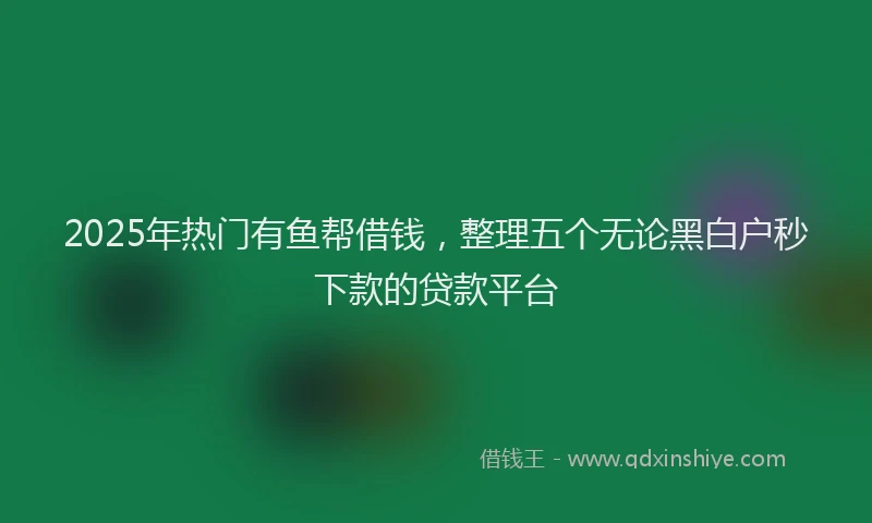 2025年热门有鱼帮借钱，整理五个无论黑白户秒下款的贷款平台